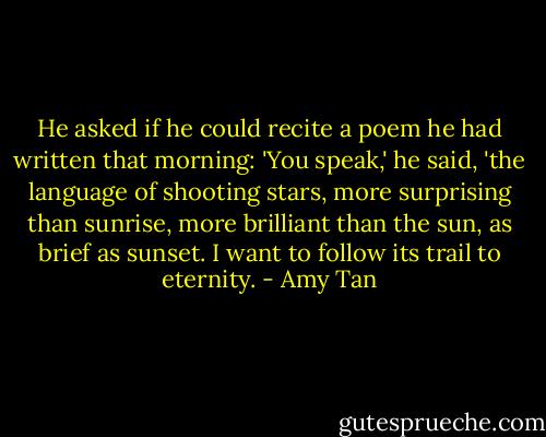 He asked if he could recite a poem he had written that morning: 'You speak,' he said, 'the language of shooting stars, more surprising than sunrise, more brilliant than the sun, as brief as sunset. I want to follow its trail to eternity. - Amy Tan