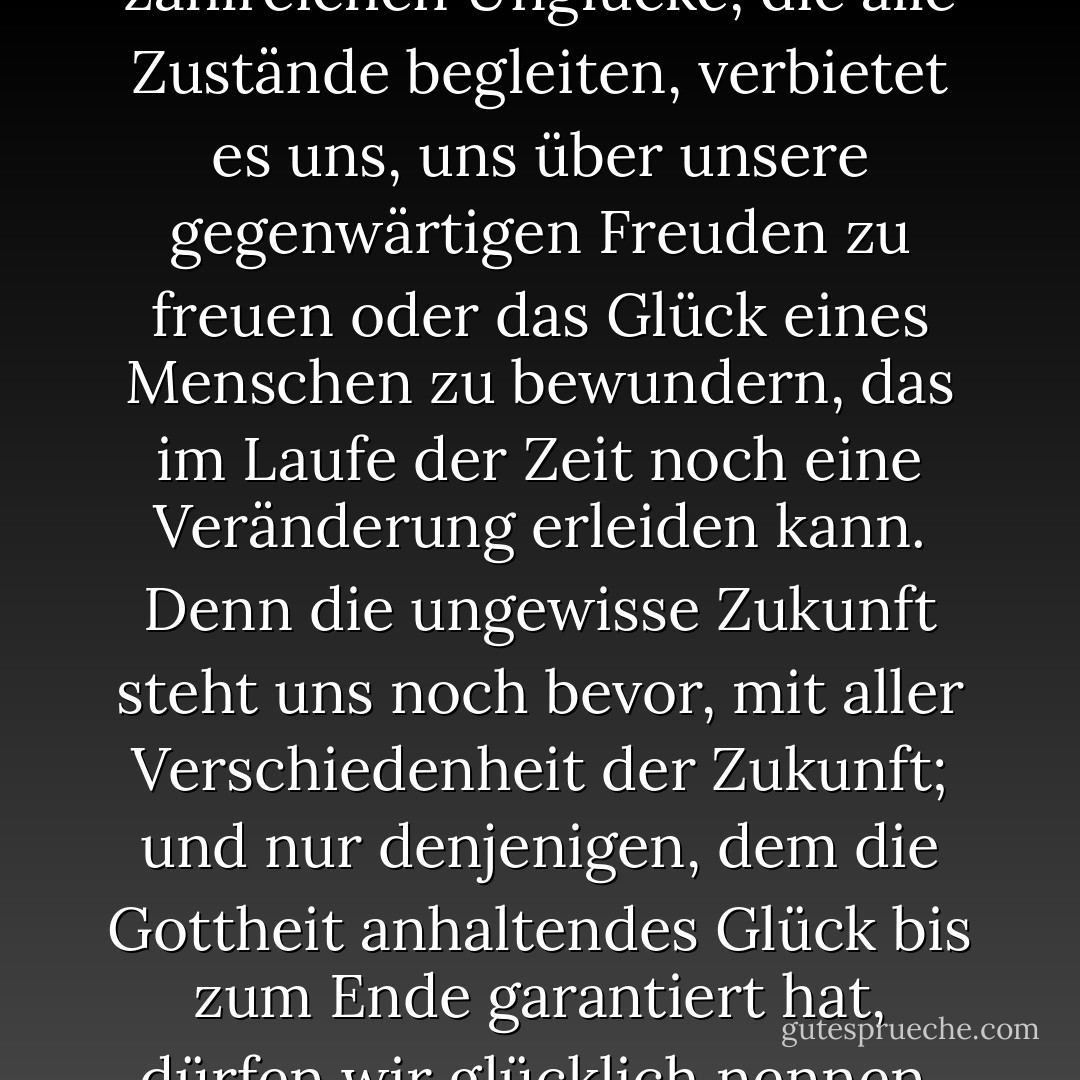 Die Beobachtung der zahlreichen Unglücke, die alle Zustände begleiten, verbietet es uns, uns über unsere gegenwärtigen Freuden zu freuen oder das Glück eines Menschen zu bewundern, das im Laufe der Zeit noch eine Veränderung erleiden kann. Denn die ungewisse Zukunft steht uns noch bevor, mit aller Verschiedenheit der Zukunft; und nur denjenigen, dem die Gottheit anhaltendes Glück bis zum Ende garantiert hat, dürfen wir glücklich nennen. - Nassim Nicholas Taleb<