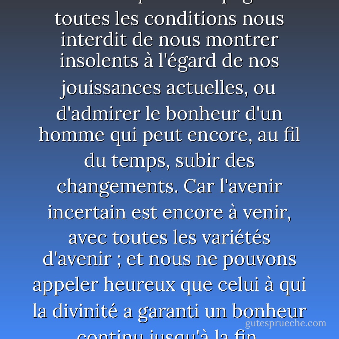 L'observation des nombreux malheurs qui accompagnent toutes les conditions nous interdit de nous montrer insolents à l'égard de nos jouissances actuelles, ou d'admirer le bonheur d'un homme qui peut encore, au fil du temps, subir des changements. Car l'avenir incertain est encore à venir, avec toutes les variétés d'avenir ; et nous ne pouvons appeler heureux que celui à qui la divinité a garanti un bonheur continu jusqu'à la fin. - Nassim Nicholas Taleb