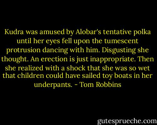 Kudra was amused by Alobar's tentative polka until her eyes fell upon the tumescent protrusion dancing with him. Disgusting she thought. An erection is just inappropriate. Then she realized with a shock that she was so wet that children could have sailed toy boats in her underpants. - Tom Robbins