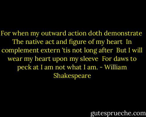 For when my outward action doth demonstrate<br /> The native act and figure of my heart<br /> In complement extern 'tis not long after<br /> But I will wear my heart upon my sleeve<br /> For daws to peck at I am not what I am. - William Shakespeare