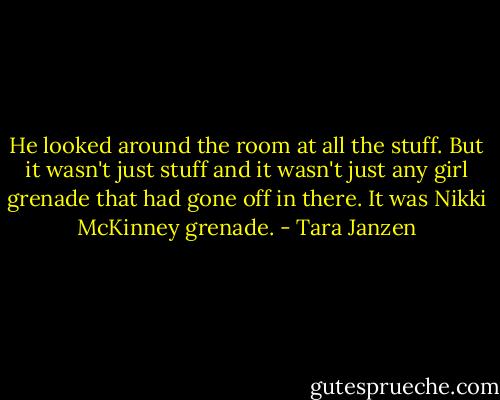 He looked around the room at all the stuff. But it wasn't just stuff and it wasn't just any girl grenade that had gone off in there. It was Nikki McKinney grenade. - Tara Janzen