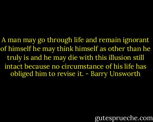 A man may go through life and remain ignorant of himself he may think himself as other than he truly is and he may die with this illusion still intact because no circumstance of his life has obliged him to revise it. - Barry Unsworth