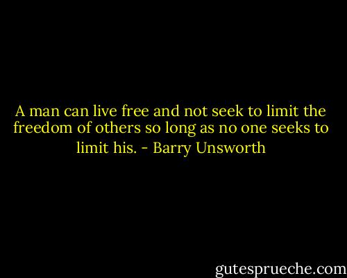 A man can live free and not seek to limit the freedom of others so long as no one seeks to limit his. - Barry Unsworth