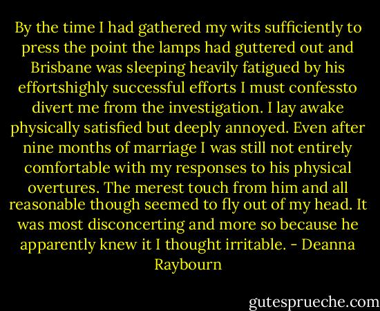 By the time I had gathered my wits sufficiently to press the point the lamps had guttered out and Brisbane was sleeping heavily fatigued by his effortshighly successful efforts I must confessto divert me from the investigation. I lay awake physically satisfied but deeply annoyed. Even after nine months of marriage I was still not entirely comfortable with my responses to his physical overtures. The merest touch from him and all reasonable though seemed to fly out of my head. It was most disconcerting and more so because he apparently knew it I thought irritable. - Deanna Raybourn