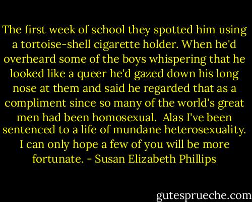 The first week of school they spotted him using a tortoise-shell cigarette holder. When he'd overheard some of the boys whispering that he looked like a queer he'd gazed down his long nose at them and said he regarded that as a compliment since so many of the world's great men had been homosexual.<br /> Alas I've been sentenced to a life of mundane heterosexuality. I can only hope a few of you will be more fortunate. - Susan Elizabeth Phillips