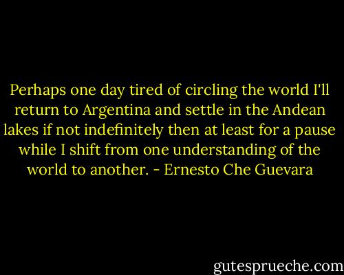 Perhaps one day tired of circling the world I'll return to Argentina and settle in the Andean lakes if not indefinitely then at least for a pause while I shift from one understanding of the world to another. - Ernesto Che Guevara