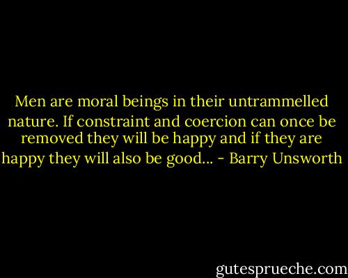 Men are moral beings in their untrammelled nature. If constraint and coercion can once be removed they will be happy and if they are happy they will also be good... - Barry Unsworth
