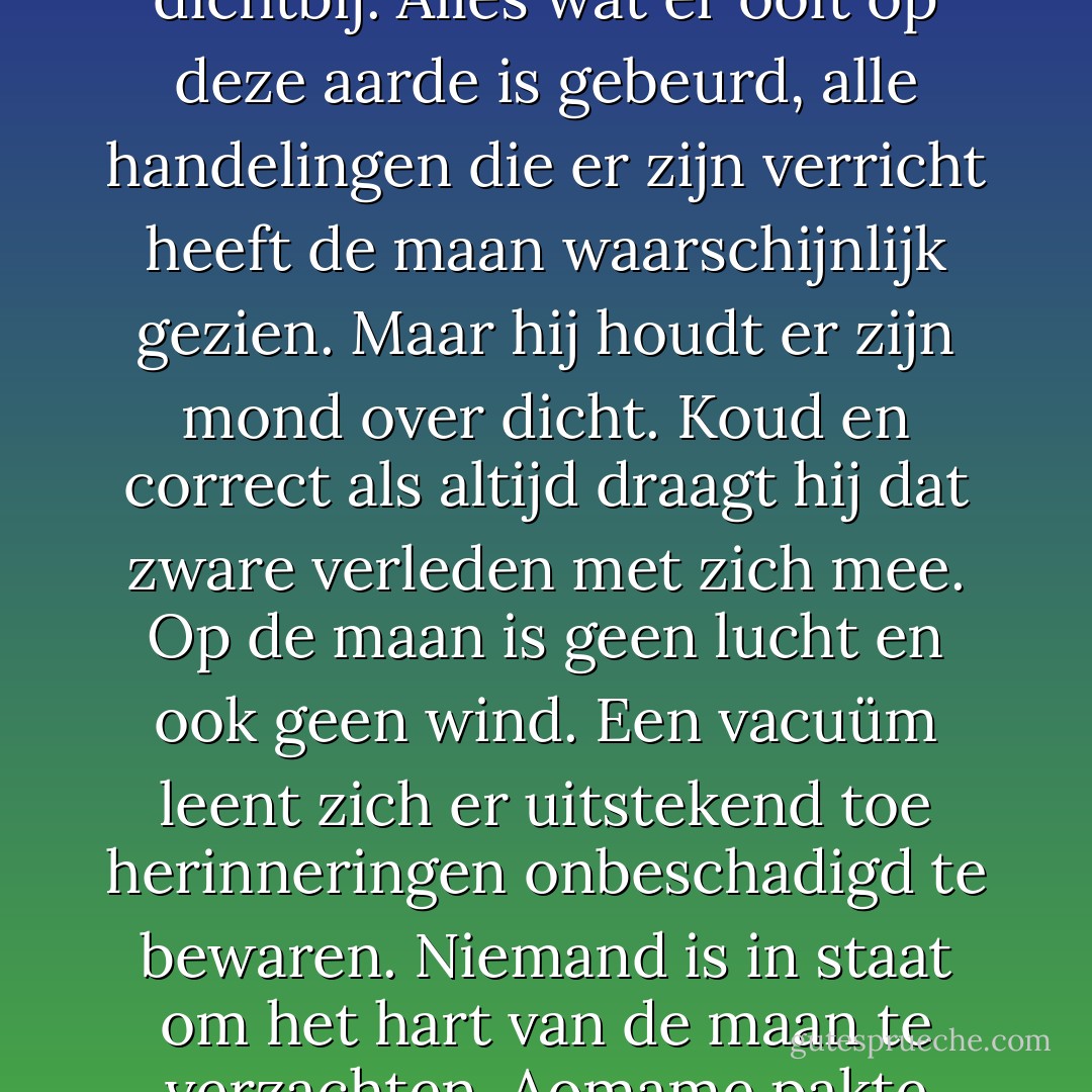 De maan heeft onze wereld langer dan wie ook gadegeslagen en van heel dichtbij. Alles wat er ooit op deze aarde is gebeurd, alle handelingen die er zijn verricht heeft de maan waarschijnlijk gezien. Maar hij houdt er zijn mond over dicht. Koud en correct als altijd draagt hij dat zware verleden met zich mee. Op de maan is geen lucht en ook geen wind. Een vacuüm leent zich er uitstekend toe herinneringen onbeschadigd te bewaren. Niemand is in staat om het hart van de maan te verzachten. Aomame pakte haar glas en dronk de maan toe. - Haruki Murakami