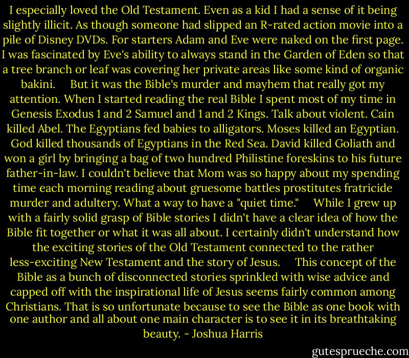 I especially loved the Old Testament. Even as a kid I had a sense of it being slightly illicit. As though someone had slipped an R-rated action movie into a pile of Disney DVDs. For starters Adam and Eve were naked on the first page. I was fascinated by Eve's ability to always stand in the Garden of Eden so that a tree branch or leaf was covering her private areas like some kind of organic bakini. <br /> <br /> But it was the Bible's murder and mayhem that really got my attention. When I started reading the real Bible I spent most of my time in Genesis Exodus 1 and 2 Samuel and 1 and 2 Kings. Talk about violent. Cain killed Abel. The Egyptians fed babies to alligators. Moses killed an Egyptian. God killed thousands of Egyptians in the Red Sea. David killed Goliath and won a girl by bringing a bag of two hundred Philistine foreskins to his future father-in-law. I couldn't believe that Mom was so happy about my spending time each morning reading about gruesome battles prostitutes fratricide murder and adultery. What a way to have a "quiet time." <br /> <br /> While I grew up with a fairly solid grasp of Bible stories I didn't have a clear idea of how the Bible fit together or what it was all about. I certainly didn't understand how the exciting stories of the Old Testament connected to the rather less-exciting New Testament and the story of Jesus. <br /> <br /> This concept of the Bible as a bunch of disconnected stories sprinkled with wise advice and capped off with the inspirational life of Jesus seems fairly common among Christians. That is so unfortunate because to see the Bible as one book with one author and all about one main character is to see it in its breathtaking beauty. - Joshua Harris