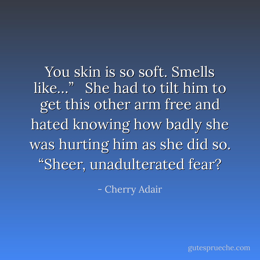 You skin is so soft. Smells like…”<br /> <br />She had to tilt him to get this other arm free and hated knowing how badly she was hurting him as she did so. “Sheer, unadulterated fear? - Cherry Adair