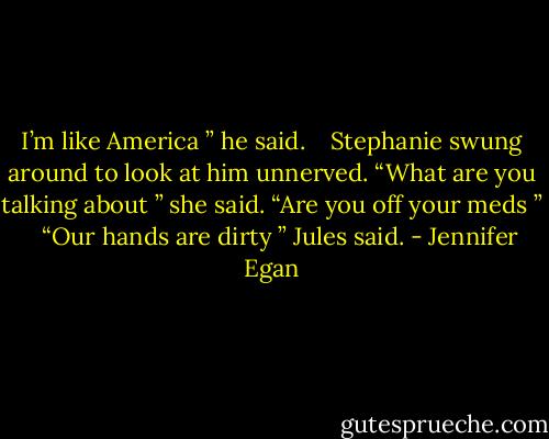 I’m like America ” he said.<br /> <br /> Stephanie swung around to look at him unnerved. “What are you talking about ” she said. “Are you off your meds ”<br /> <br /> “Our hands are dirty ” Jules said. - Jennifer Egan