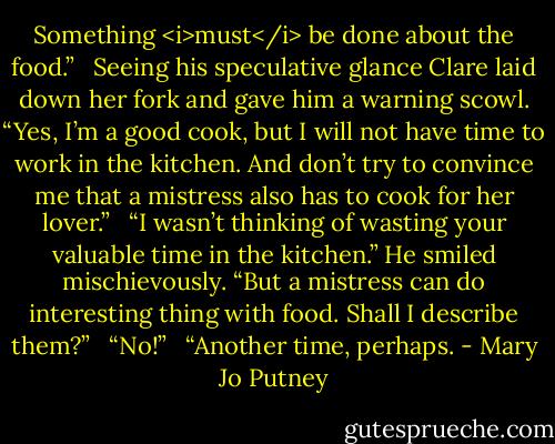 Something <i>must</i> be done about the food.”<br /> <br />Seeing his speculative glance Clare laid down her fork and gave him a warning scowl. “Yes, I’m a good cook, but I will not have time to work in the kitchen. And don’t try to convince me that a mistress also has to cook for her lover.”<br /> <br />“I wasn’t thinking of wasting your valuable time in the kitchen.” He smiled mischievously. “But a mistress can do interesting thing with food. Shall I describe them?”<br /> <br />“No!”<br /> <br />“Another time, perhaps. - Mary Jo Putney