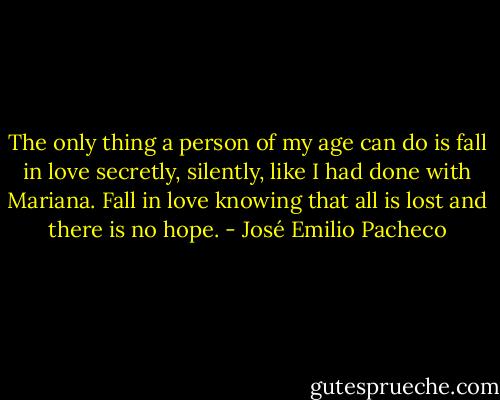 The only thing a person of my age can do is fall in love secretly, silently, like<br />I had done with Mariana. Fall in love knowing that all is lost and there is no hope. - José Emilio Pacheco