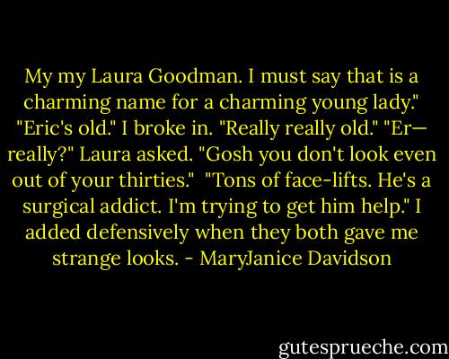 My my Laura Goodman. I must say that is a charming name for a charming young lady."<br />"Eric's old." I broke in. "Really really old."<br />"Er— really?" Laura asked. "Gosh you don't look even out of your thirties." <br />"Tons of face-lifts. He's a surgical addict. I'm trying to get him help." I added defensively when they both gave me strange looks. - MaryJanice Davidson