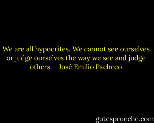 We are all hypocrites. We cannot see ourselves or judge ourselves the way we see and judge others. - José Emilio Pacheco