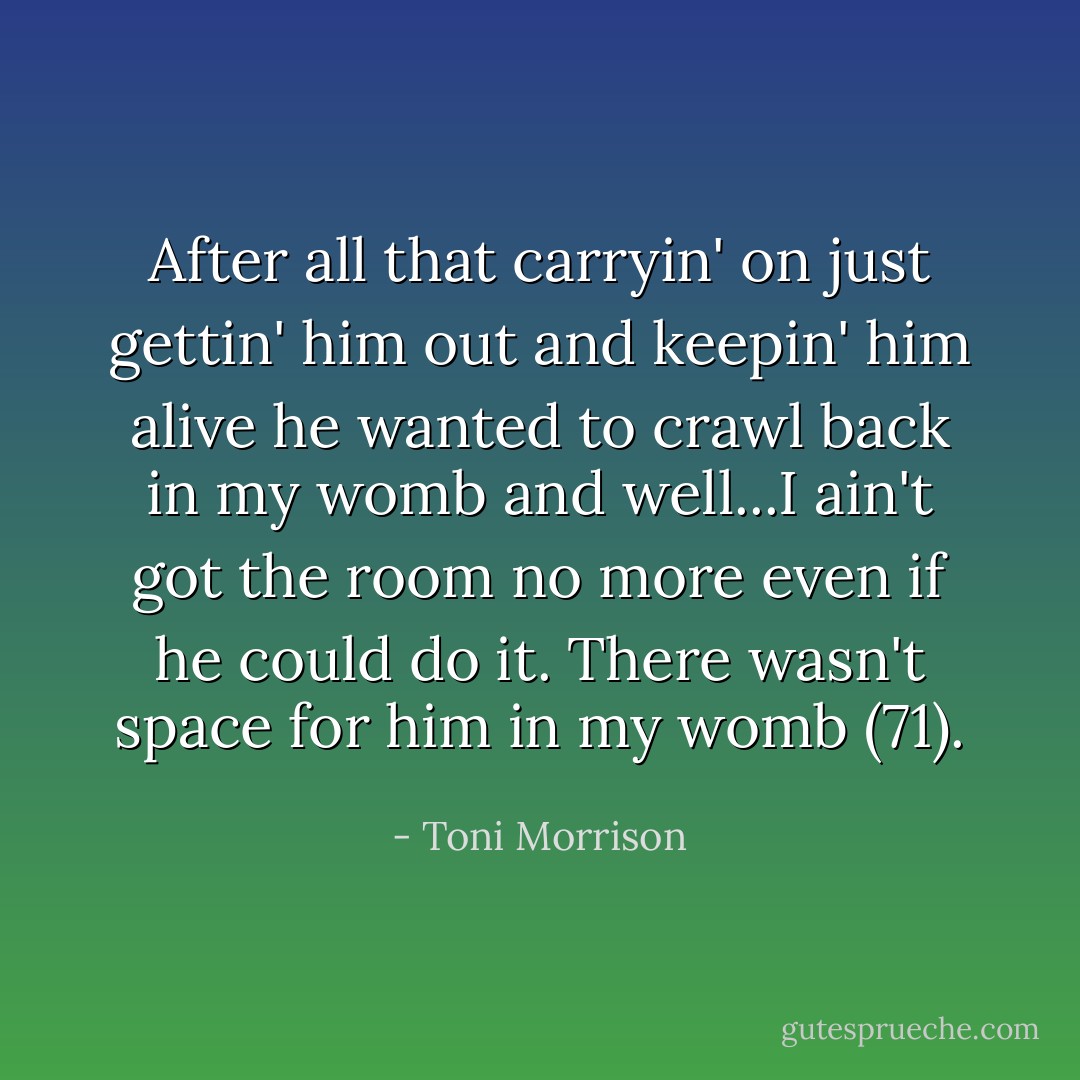 After all that carryin' on just gettin' him out and keepin' him alive he wanted to crawl back in my womb and well...I ain't got the room no more even if he could do it. There wasn't space for him in my womb (71). - Toni Morrison