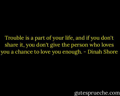 Trouble is a part of your life, and if you don't share it, you don't give the person who loves you a chance to love you enough. - Dinah Shore