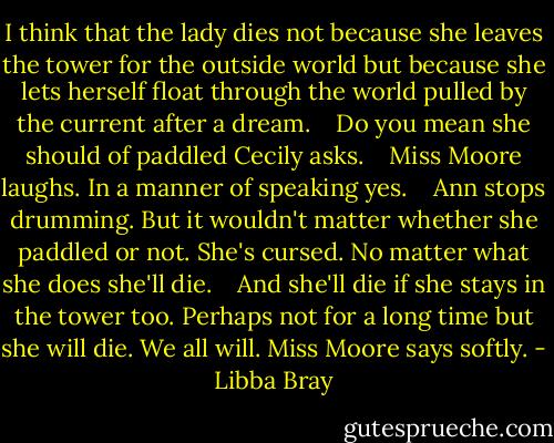 I think that the lady dies not because she leaves the tower for the outside world but because she lets herself float through the world pulled by the current after a dream.<br /> <br /> Do you mean she should of paddled Cecily asks.<br /> <br /> Miss Moore laughs. In a manner of speaking yes.<br /> <br /> Ann stops drumming. But it wouldn't matter whether she paddled or not. She's cursed. No matter what she does she'll die.<br /> <br /> And she'll die if she stays in the tower too. Perhaps not for a long time but she will die. We all will. Miss Moore says softly. - Libba Bray