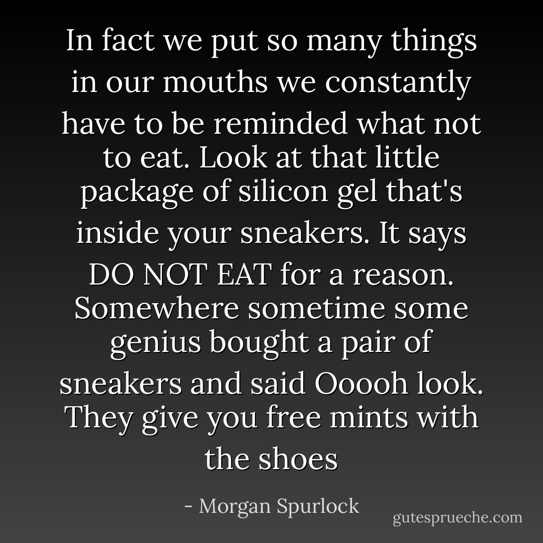 In fact we put so many things in our mouths we constantly have to be reminded what not to eat. Look at that little package of silicon gel that's inside your sneakers. It says DO NOT EAT for a reason. Somewhere sometime some genius bought a pair of sneakers and said Ooooh look. They give you free mints with the shoes - Morgan Spurlock