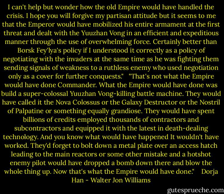 I can't help but wonder how the old Empire would have handled the crisis. I hope you will forgive my partisan attitude but it seems to me that the Emperor would have mobilized his entire armament at the first threat and dealt with the Yuuzhan Vong in an efficient and expeditious manner through the use of overwhelming force. Certainly better than Borsk Fey'lya's policy if I understood it correctly as a policy of negotiating with the invaders at the same time as he was fighting them sending signals of weakness to a ruthless enemy who used negotiation only as a cover for further conquests." <br /><br />"That's not what the Empire would have done Commander. What the Empire would have done was build a super-colossal Yuuzhan Vong-killing battle machine. They would have called it the Nova Colossus or the Galaxy Destructor or the Nostril of Palpatine or something equally grandiose. They would have spent billions of credits employed thousands of contractors and subcontractors and equipped it with the latest in death-dealing technology. And you know what would have happened It wouldn't have worked. They'd forget to bolt down a metal plate over an access hatch leading to the main reactors or some other mistake and a hotshot enemy pilot would have dropped a bomb down there and blow the whole thing up. Now that's what the Empire would have done."<br /> <br /> Dorja Han - Walter Jon Williams