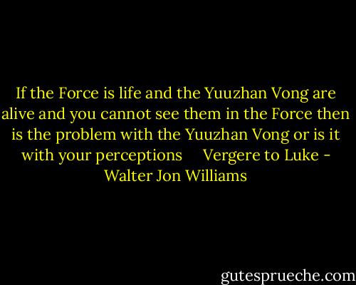 If the Force is life and the Yuuzhan Vong are alive and you cannot see them in the Force then is the problem with the Yuuzhan Vong or is it with your perceptions <br /> <br /> Vergere to Luke - Walter Jon Williams