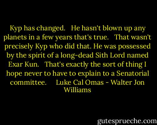 Kyp has changed. <br /> He hasn't blown up any planets in a few years that's true. <br /> That wasn't precisely Kyp who did that. He was possessed by the spirit of a long-dead Sith Lord named Exar Kun. <br /> That's exactly the sort of thing I hope never to have to explain to a Senatorial committee. <br /> <br /> Luke Cal Omas - Walter Jon Williams