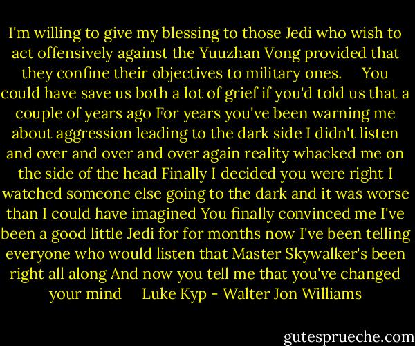I'm willing to give my blessing to those Jedi who wish to act offensively against the Yuuzhan Vong provided that they confine their objectives to military ones. <br /> <br /> You could have save us both a lot of grief if you'd told us that a couple of years ago For years you've been warning me about aggression leading to the dark side I didn't listen and over and over and over again reality whacked me on the side of the head Finally I decided you were right I watched someone else going to the dark and it was worse than I could have imagined You finally convinced me I've been a good little Jedi for for months now I've been telling everyone who would listen that Master Skywalker's been right all along And now you tell me that you've changed your mind <br /> <br /> Luke Kyp - Walter Jon Williams