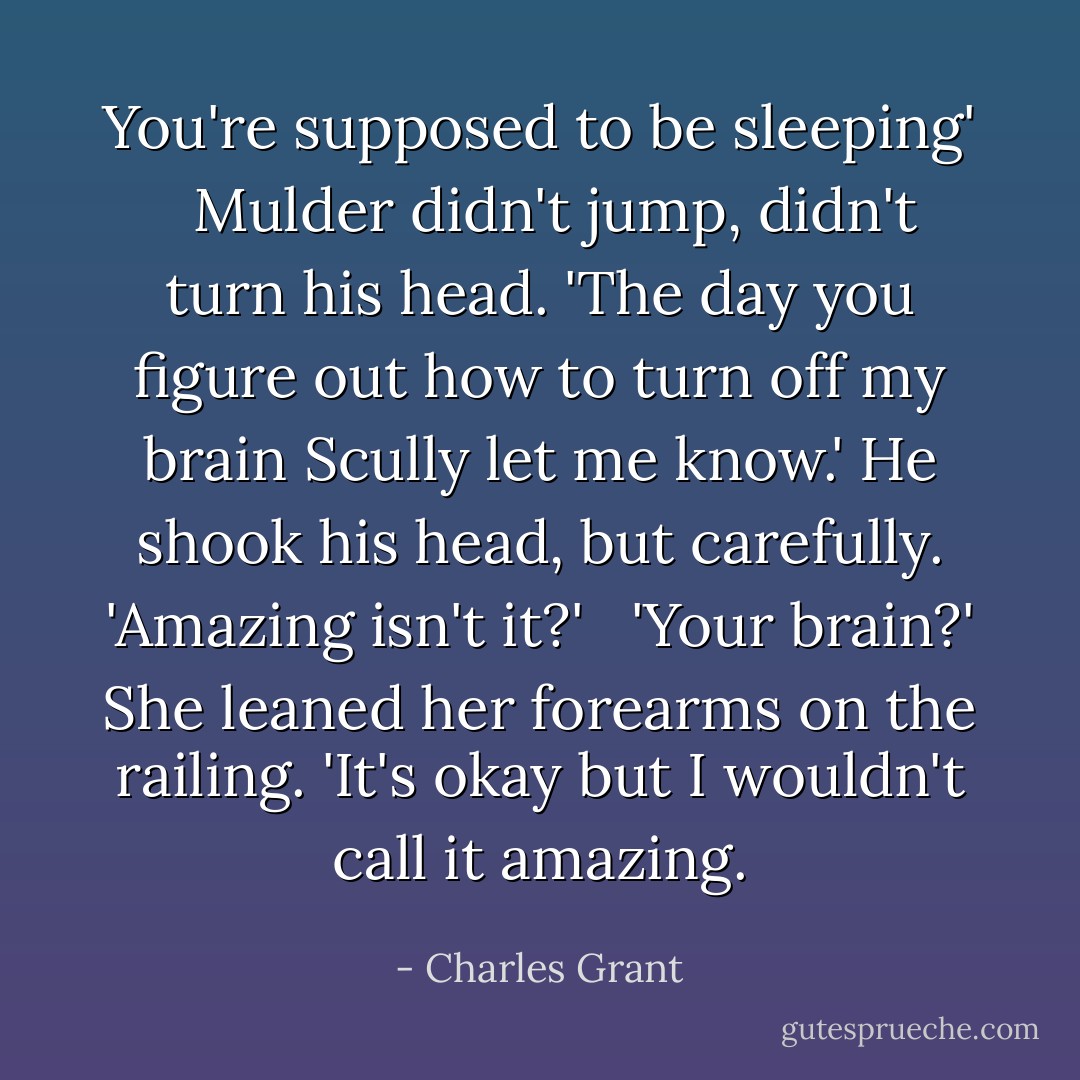 You're supposed to be sleeping'<br /> <br />Mulder didn't jump, didn't turn his head. 'The day you figure out how to turn off my brain Scully let me know.' He shook his head, but carefully. 'Amazing isn't it?'<br /> <br />'Your brain?' She leaned her forearms on the railing. 'It's okay but I wouldn't call it amazing. - Charles Grant