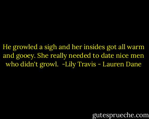 He growled a sigh and her insides got all warm and gooey. She really needed to date nice men who didn't growl.<br /> -Lily Travis - Lauren Dane