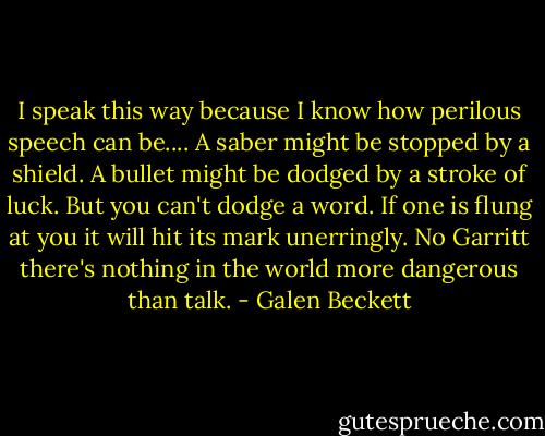 I speak this way because I know how perilous speech can be.... A saber might be stopped by a shield. A bullet might be dodged by a stroke of luck. But you can't dodge a word. If one is flung at you it will hit its mark unerringly. No Garritt there's nothing in the world more dangerous than talk. - Galen Beckett
