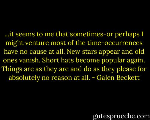 ...it seems to me that sometimes-or perhaps I might venture most of the time-occurrences have no cause at all. New stars appear and old ones vanish. Short hats become popular again. Things are as they are and do as they please for absolutely no reason at all. - Galen Beckett