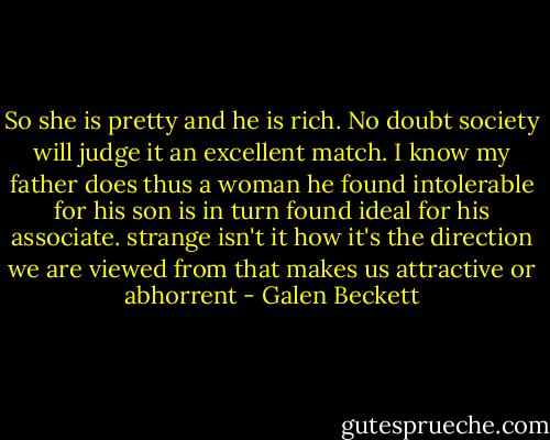 So she is pretty and he is rich. No doubt society will judge it an excellent match. I know my father does thus a woman he found intolerable for his son is in turn found ideal for his associate. strange isn't it how it's the direction we are viewed from that makes us attractive or abhorrent - Galen Beckett
