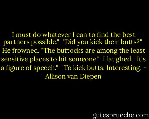 I must do whatever I can to find the best partners possible."<br /> "Did you kick their butts?"<br /> He frowned. "The buttocks are among the least sensitive places to hit someone."<br /> I laughed. "It's a figure of speech."<br /> "To kick butts. Interesting. - Allison van Diepen