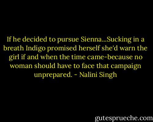 If he decided to pursue Sienna...Sucking in a breath Indigo promised herself she'd warn the girl if and when the time came-because no woman should have to face that campaign unprepared. - Nalini Singh