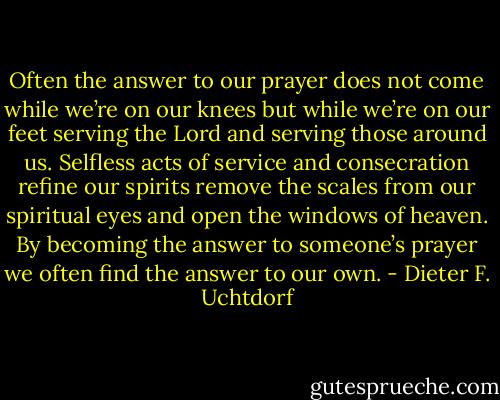 Often the answer to our prayer does not come while we’re on our knees but while we’re on our feet serving the Lord and serving those around us. Selfless acts of service and consecration refine our spirits remove the scales from our spiritual eyes and open the windows of heaven. By becoming the answer to someone’s prayer we often find the answer to our own. - Dieter F. Uchtdorf