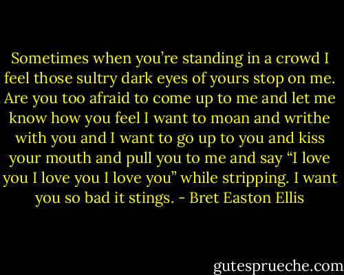 Sometimes when you’re standing in a crowd I feel those sultry dark eyes of yours stop on me. Are you too afraid to come up to me and let me know how you feel I want to moan and writhe with you and I want to go up to you and kiss your mouth and pull you to me and say “I love you I love you I love you” while stripping. I want you so bad it stings. - Bret Easton Ellis