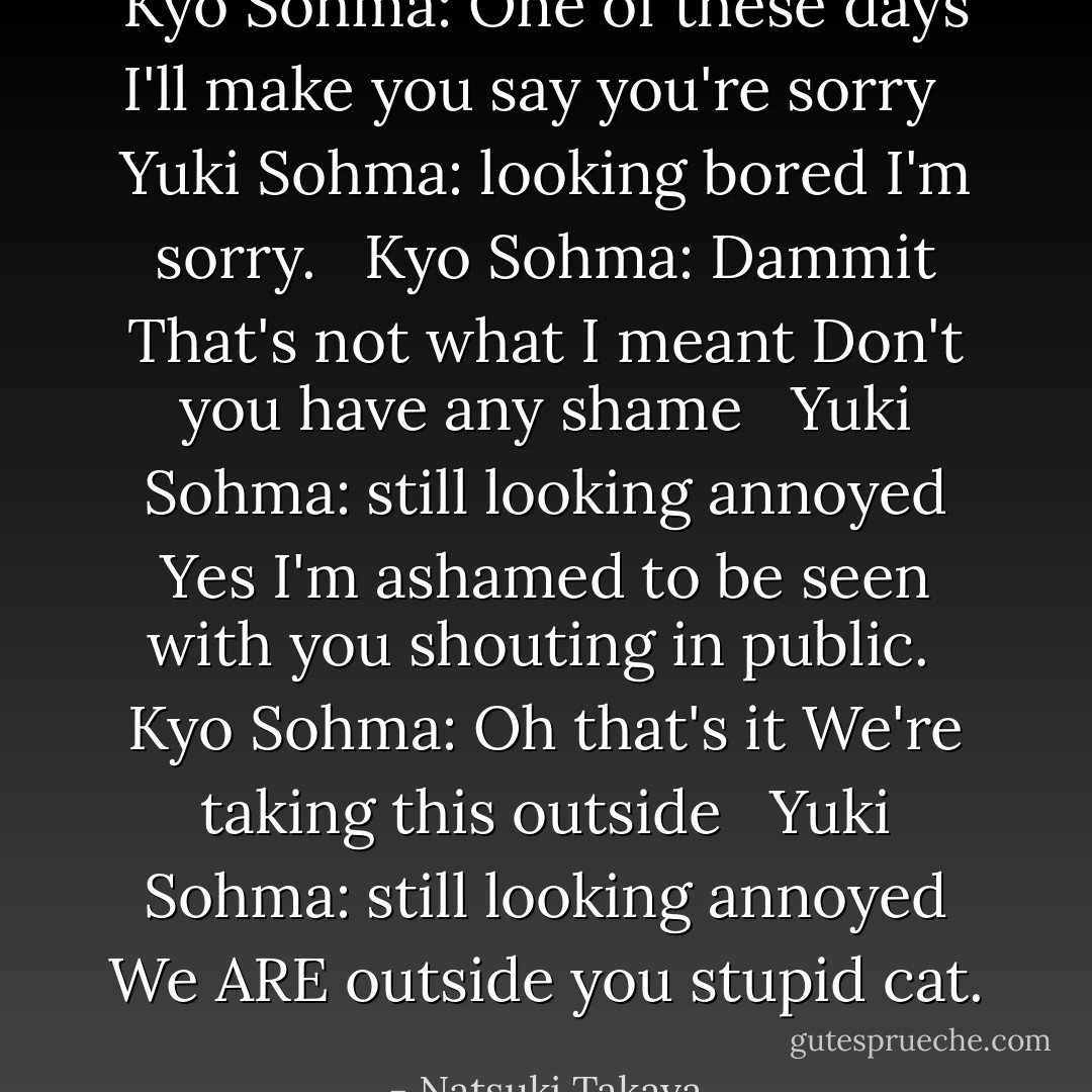Kyo Sohma: One of these days I'll make you say you're sorry <br /> Yuki Sohma: looking bored I'm sorry. <br /> Kyo Sohma: Dammit That's not what I meant Don't you have any shame <br /> Yuki Sohma: still looking annoyed Yes I'm ashamed to be seen with you shouting in public.<br /> Kyo Sohma: Oh that's it We're taking this outside <br /> Yuki Sohma: still looking annoyed We ARE outside you stupid cat. - Natsuki Takaya