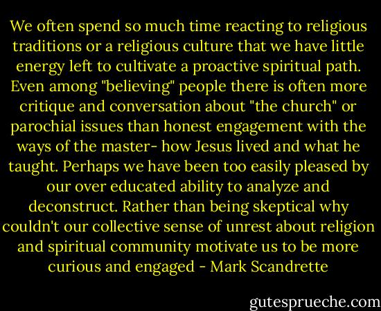 We often spend so much time reacting to religious traditions or a religious culture that we have little energy left to cultivate a proactive spiritual path. Even among "believing" people there is often more critique and conversation about "the church" or parochial issues than honest engagement with the ways of the master- how Jesus lived and what he taught. Perhaps we have been too easily pleased by our over educated ability to analyze and deconstruct. Rather than being skeptical why couldn't our collective sense of unrest about religion and spiritual community motivate us to be more curious and engaged - Mark Scandrette