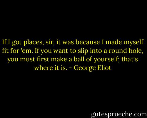 If I got places, sir, it was because I made myself fit for 'em. If you want to slip into a round hole, you must first make a ball of yourself; that's where it is. - George Eliot