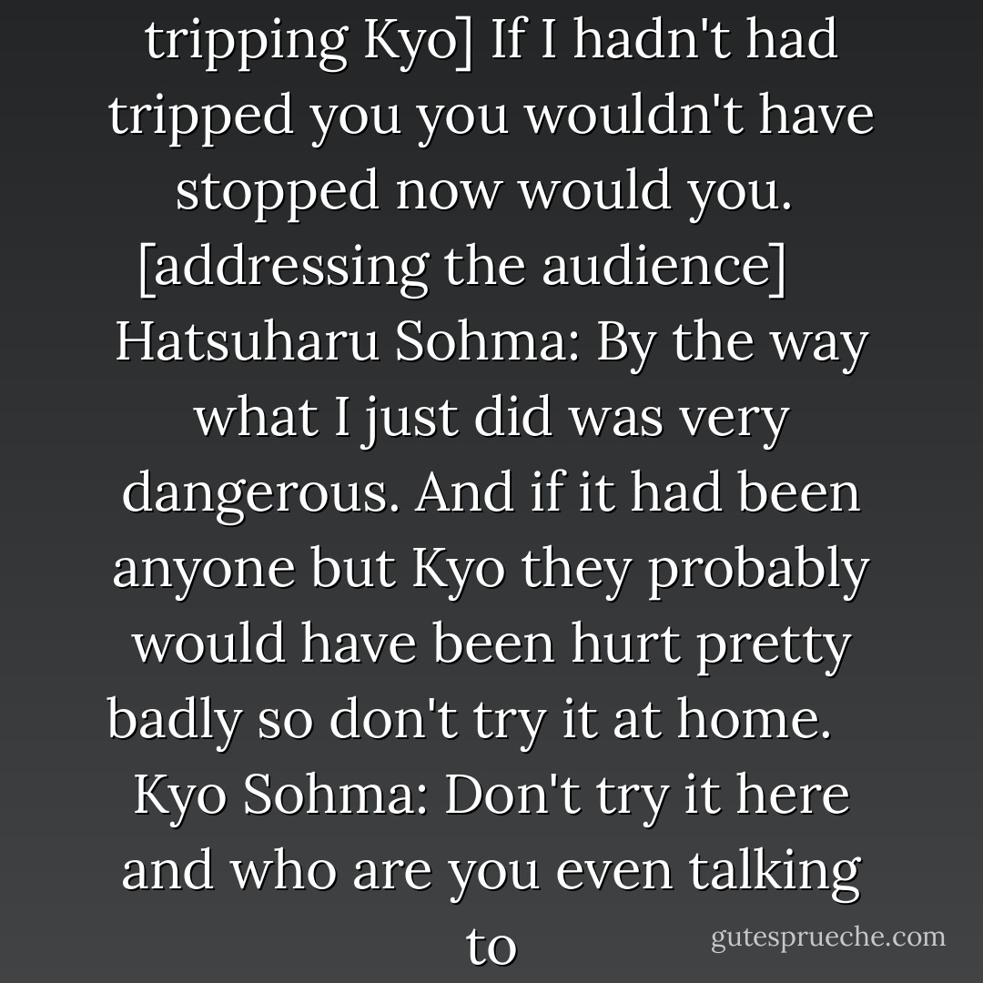 Hatsuharu Sohma: [after tripping Kyo] If I hadn't had tripped you you wouldn't have stopped now would you.<br /> [addressing the audience] <br /> <br /> Hatsuharu Sohma: By the way what I just did was very dangerous. And if it had been anyone but Kyo they probably would have been hurt pretty badly so don't try it at home.<br /> <br /> Kyo Sohma: Don't try it here and who are you even talking to - Natsuki Takaya