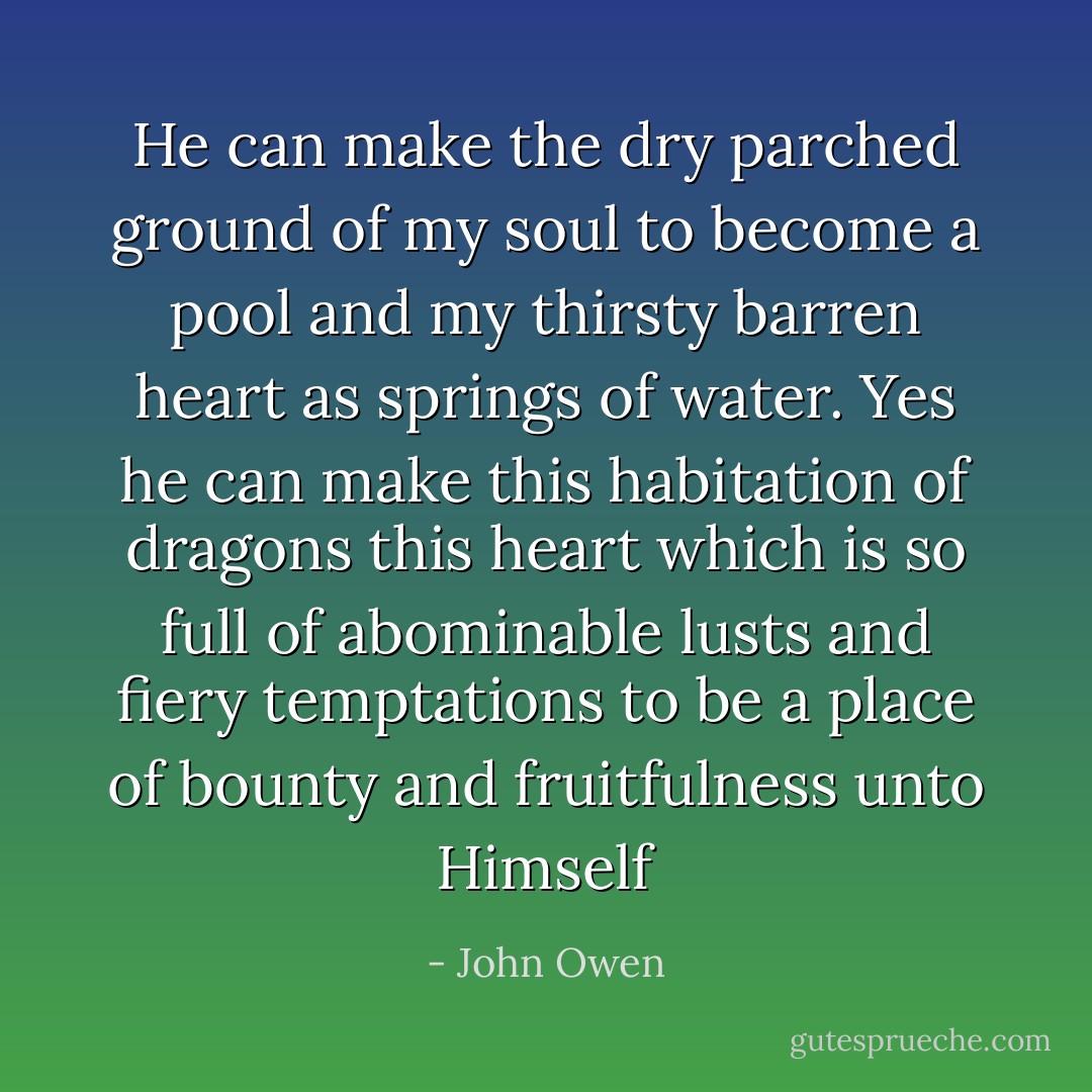 He can make the dry parched ground of my soul to become a pool and my thirsty barren heart as springs of water. Yes he can make this habitation of dragons this heart which is so full of abominable lusts and fiery temptations to be a place of bounty and fruitfulness unto Himself - John Owen