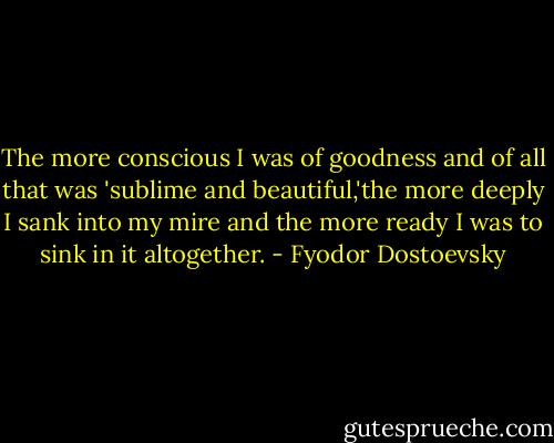 The more conscious I was of goodness and of all that was 'sublime and beautiful,'the more deeply I sank into my mire and the more ready I was to sink in it altogether. - Fyodor Dostoevsky