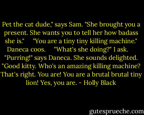 Pet the cat dude," says Sam. "She brought you a present. She wants you to tell her how badass she is."<br /><br /> <br /> "You are a tiny tiny killing machine." Daneca coos.<br /><br /> <br /> "What's she doing?" I ask.<br /><br /> <br /> "Purring!" says Daneca. She sounds delighted. "Good kitty. Who's an amazing killing machine? That's right. You are! You are a brutal brutal tiny lion! Yes, you are. - Holly Black