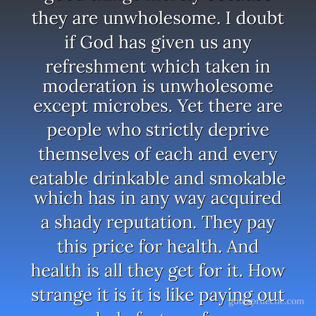 It seems a pity that the world should throw away so many good things merely because they are unwholesome. I doubt if God has given us any refreshment which taken in moderation is unwholesome except microbes. Yet there are people who strictly deprive themselves of each and every eatable drinkable and smokable which has in any way acquired a shady reputation. They pay this price for health. And health is all they get for it. How strange it is it is like paying out your whole fortune for a cow that has gone dry. - Mark Twain