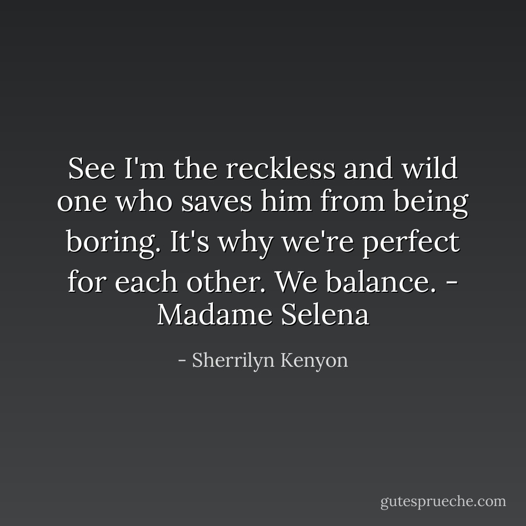 See I'm the reckless and wild one who saves him from being boring. It's why we're perfect for each other. We balance. - Madame Selena - Sherrilyn Kenyon