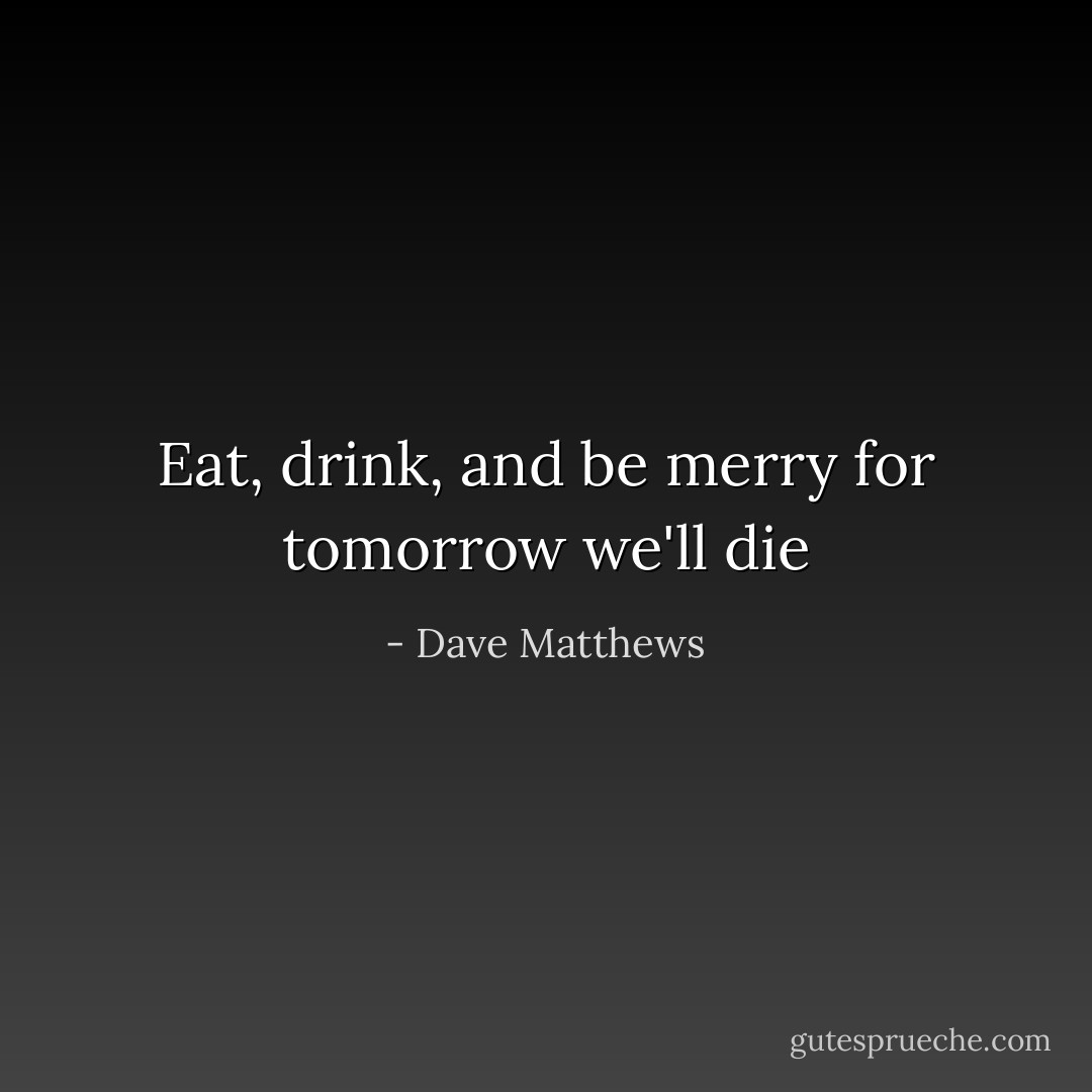 Eat, drink, and be merry for tomorrow we'll die - Dave Matthews