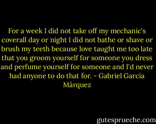 For a week I did not take off my mechanic's coverall day or night I did not bathe or shave or brush my teeth because love taught me too late that you groom yourself for someone you dress and perfume yourself for someone and I'd never had anyone to do that for. - Gabriel García Márquez