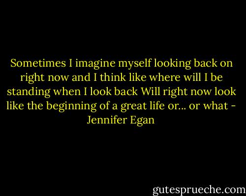 Sometimes I imagine myself looking back on right now and I think like where will I be standing when I look back Will right now look like the beginning of a great life or... or what - Jennifer Egan