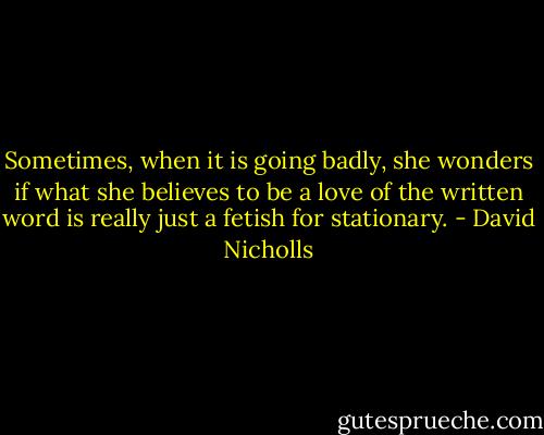 Sometimes, when it is going badly, she wonders if what she believes to be a love of the written word is really just a fetish for stationary. - David Nicholls